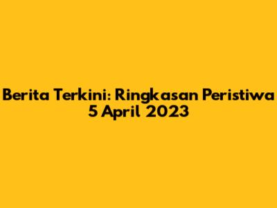 Berita Terkini: Ringkasan Peristiwa 5 April 2023