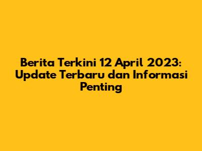 Berita Terkini 12 April 2023: Update Terbaru dan Informasi Penting