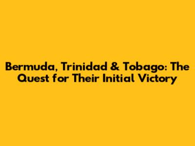 Bermuda, Trinidad & Tobago: The Quest for Their Initial Victory