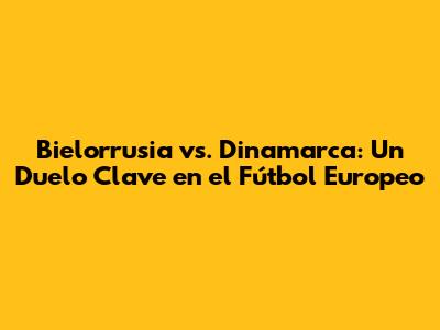 Bielorrusia vs. Dinamarca: Un Duelo Clave en el Fútbol Europeo