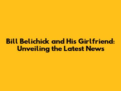Bill Belichick and His Girlfriend: Unveiling the Latest News
