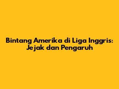 Bintang Amerika di Liga Inggris: Jejak dan Pengaruh
