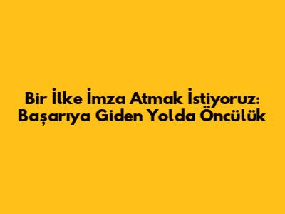 Bir İlke İmza Atmak İstiyoruz: Başarıya Giden Yolda Öncülük