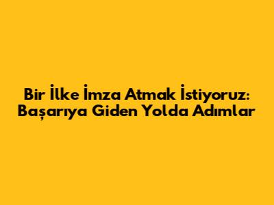 Bir İlke İmza Atmak İstiyoruz: Başarıya Giden Yolda Adımlar