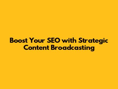 Boost Your SEO with Strategic Content Broadcasting