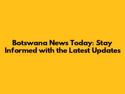 Botswana News Today: Stay Informed with the Latest Updates