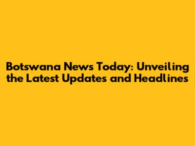 Botswana News Today: Unveiling the Latest Updates and Headlines