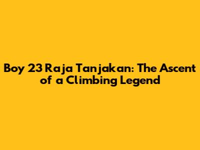 Boy 23 Raja Tanjakan: The Ascent of a Climbing Legend