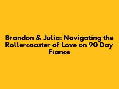 Brandon & Julia: Navigating the Rollercoaster of Love on 90 Day Fiance