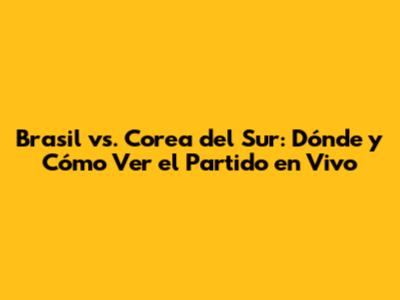 Brasil vs. Corea del Sur: Dónde y Cómo Ver el Partido en Vivo