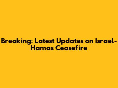 Breaking: Latest Updates on Israel-Hamas Ceasefire