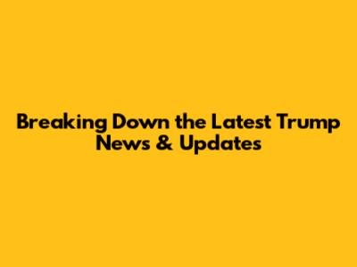 Breaking Down the Latest Trump News & Updates