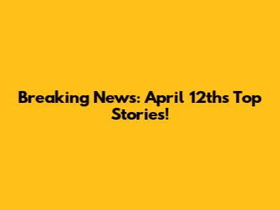 Breaking News: April 12th's Top Stories!