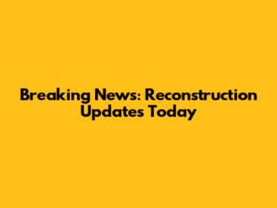 Breaking News: Reconstruction Updates Today