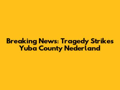 Breaking News: Tragedy Strikes Yuba County Nederland