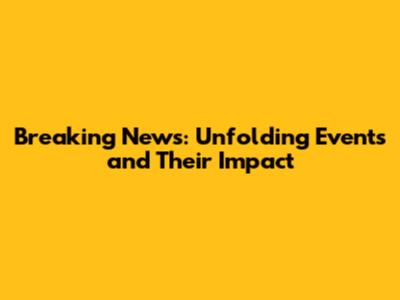 Breaking News: Unfolding Events and Their Impact