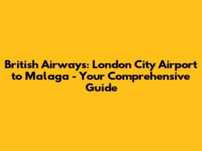 British Airways: London City Airport to Malaga - Your Comprehensive Guide