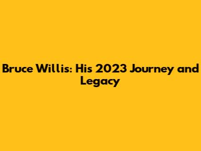 Bruce Willis: His 2023 Journey and Legacy