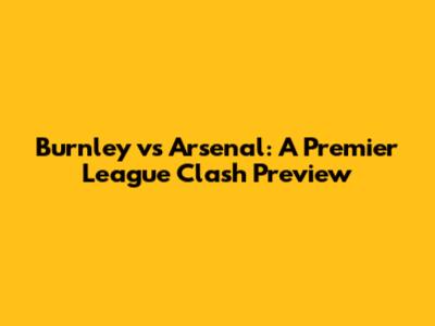 Burnley vs Arsenal: A Premier League Clash Preview