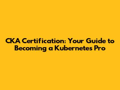 CKA Certification: Your Guide to Becoming a Kubernetes Pro