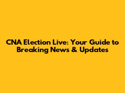 CNA Election Live: Your Guide to Breaking News & Updates