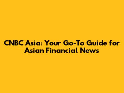 CNBC Asia: Your Go-To Guide for Asian Financial News