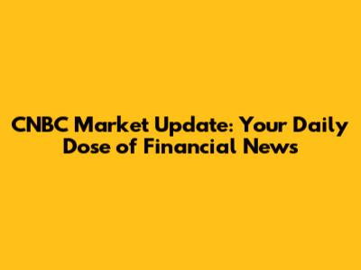 CNBC Market Update: Your Daily Dose of Financial News