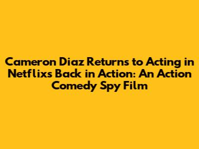 Cameron Diaz Returns to Acting in Netflix's 'Back in Action': An Action Comedy Spy Film