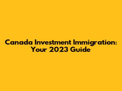 Canada Investment Immigration: Your 2023 Guide