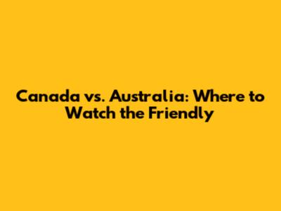 Canada vs. Australia: Where to Watch the Friendly