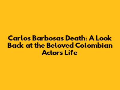 Carlos Barbosa's Death: A Look Back at the Beloved Colombian Actor's Life