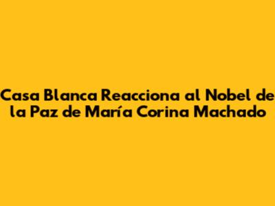 Casa Blanca Reacciona al Nobel de la Paz de María Corina Machado