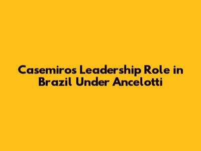Casemiro's Leadership Role in Brazil Under Ancelotti