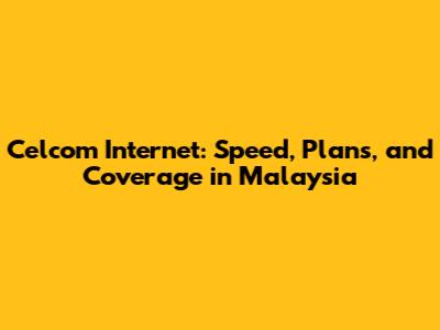 Celcom Internet: Speed, Plans, and Coverage in Malaysia