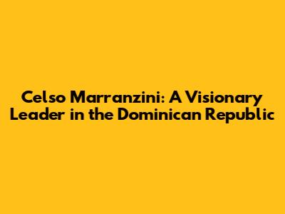 Celso Marranzini: A Visionary Leader in the Dominican Republic