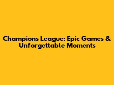 Champions League: Epic Games & Unforgettable Moments