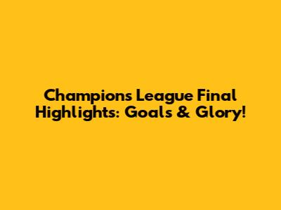 Champions League Final Highlights: Goals & Glory!