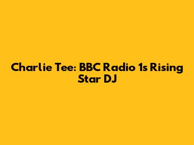Charlie Tee: BBC Radio 1's Rising Star DJ