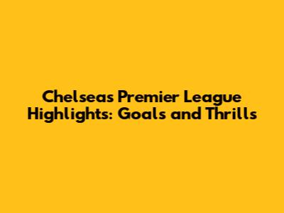Chelsea's Premier League Highlights: Goals and Thrills