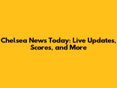 Chelsea News Today: Live Updates, Scores, and More