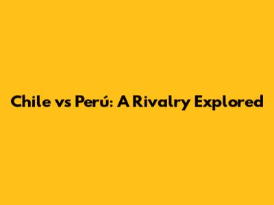 Chile vs Perú: A Rivalry Explored