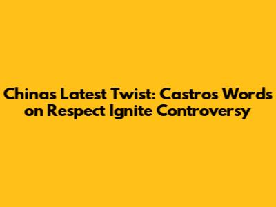 China's Latest Twist: Castro's Words on Respect Ignite Controversy