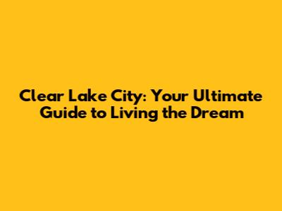 Clear Lake City: Your Ultimate Guide to Living the Dream