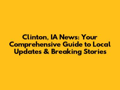 Clinton, IA News: Your Comprehensive Guide to Local Updates & Breaking Stories
