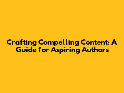 Crafting Compelling Content: A Guide for Aspiring Authors