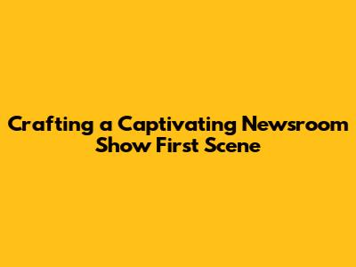 Crafting a Captivating Newsroom Show First Scene