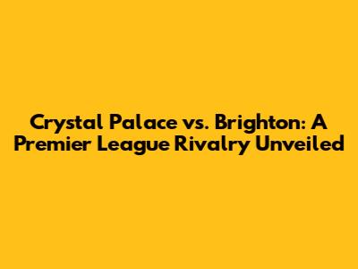Crystal Palace vs. Brighton: A Premier League Rivalry Unveiled