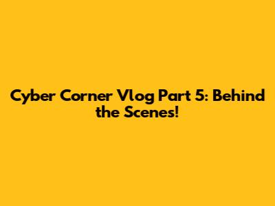 Cyber Corner Vlog Part 5: Behind the Scenes!