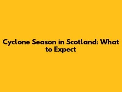 Cyclone Season in Scotland: What to Expect