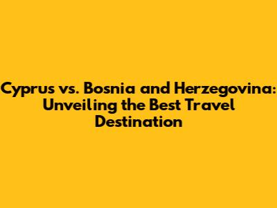 Cyprus vs. Bosnia and Herzegovina: Unveiling the Best Travel Destination